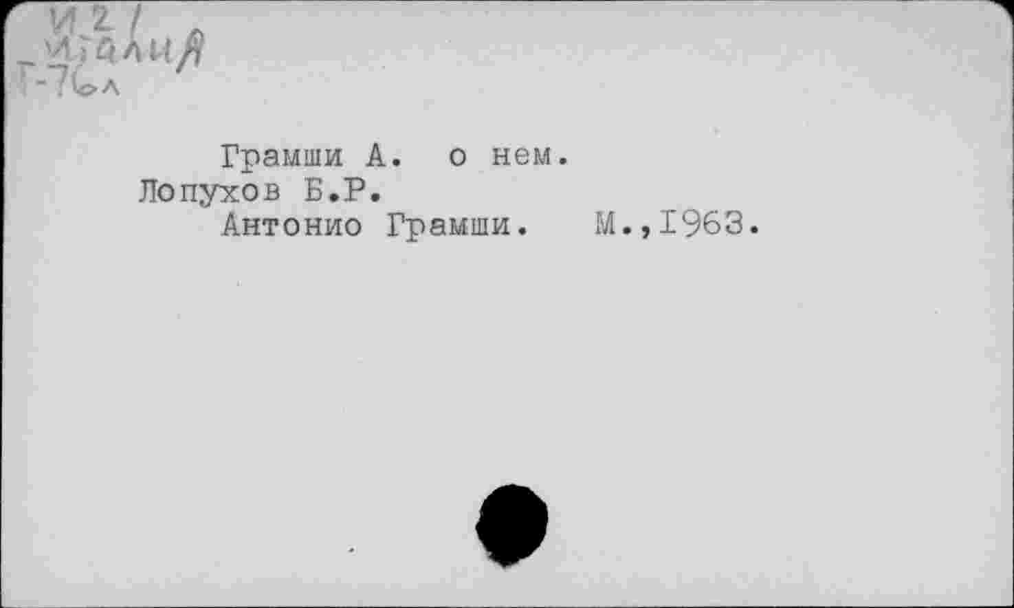 ﻿И 2. / .
'ДГалиЛ
•7и>л
Грамши А. о нем.
Лопухов Б.Р.
Антонио Грамши.
М.,1963.